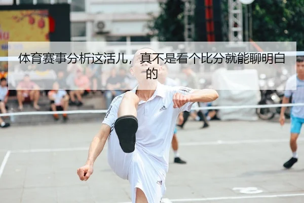 体育赛事分析这活儿，真不是看个比分就能聊明白的