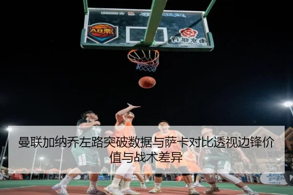 曼联加纳乔左路突破数据与萨卡对比透视边锋价值与战术差异
