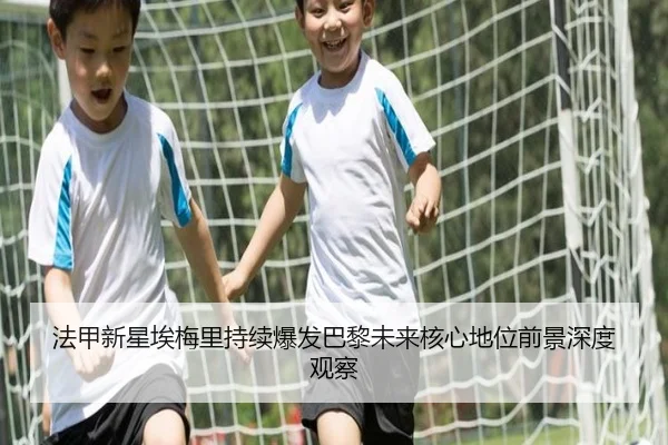 法甲新星埃梅里持续爆发巴黎未来核心地位前景深度观察