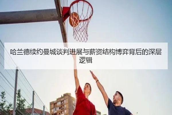 哈兰德续约曼城谈判进展与薪资结构博弈背后的深层逻辑