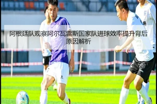 阿根廷队观察阿尔瓦雷斯国家队进球效率提升背后原因解析