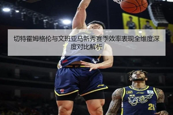 切特霍姆格伦与文班亚马新秀赛季效率表现全维度深度对比解析